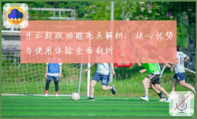 开云新版功能亮点解析：核心优势与使用体验全面剖析