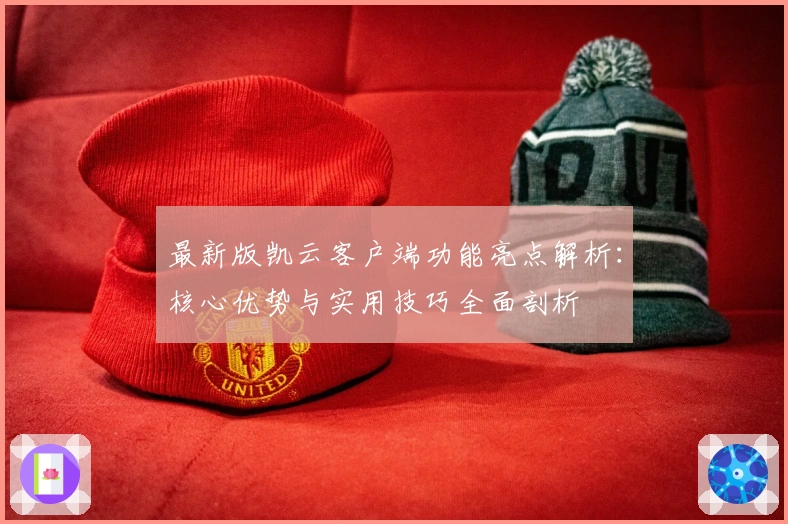 最新版凯云客户端功能亮点解析：核心优势与实用技巧全面剖析