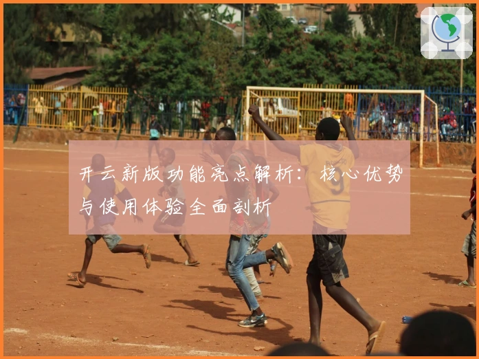 开云新版功能亮点解析：核心优势与使用体验全面剖析